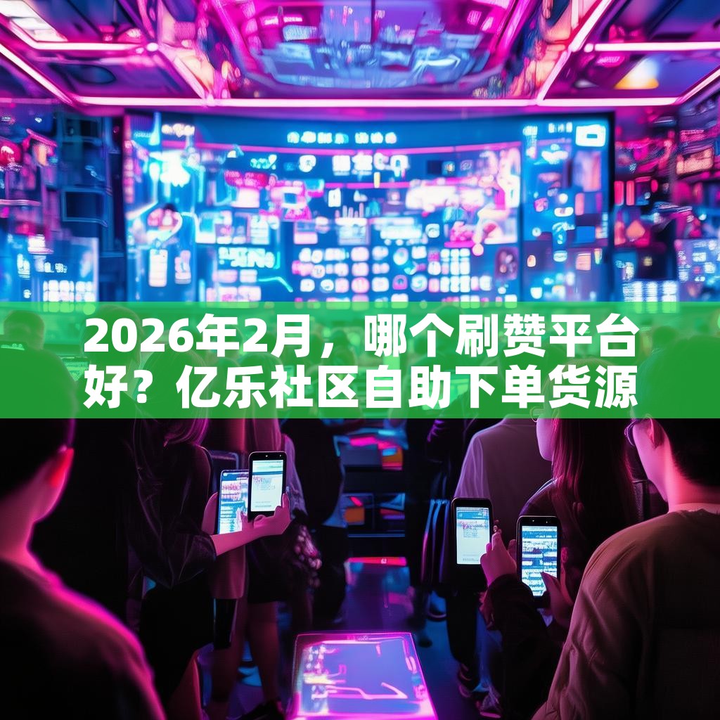 2026年2月，哪个刷赞平台好？亿乐社区自助下单货源等推荐