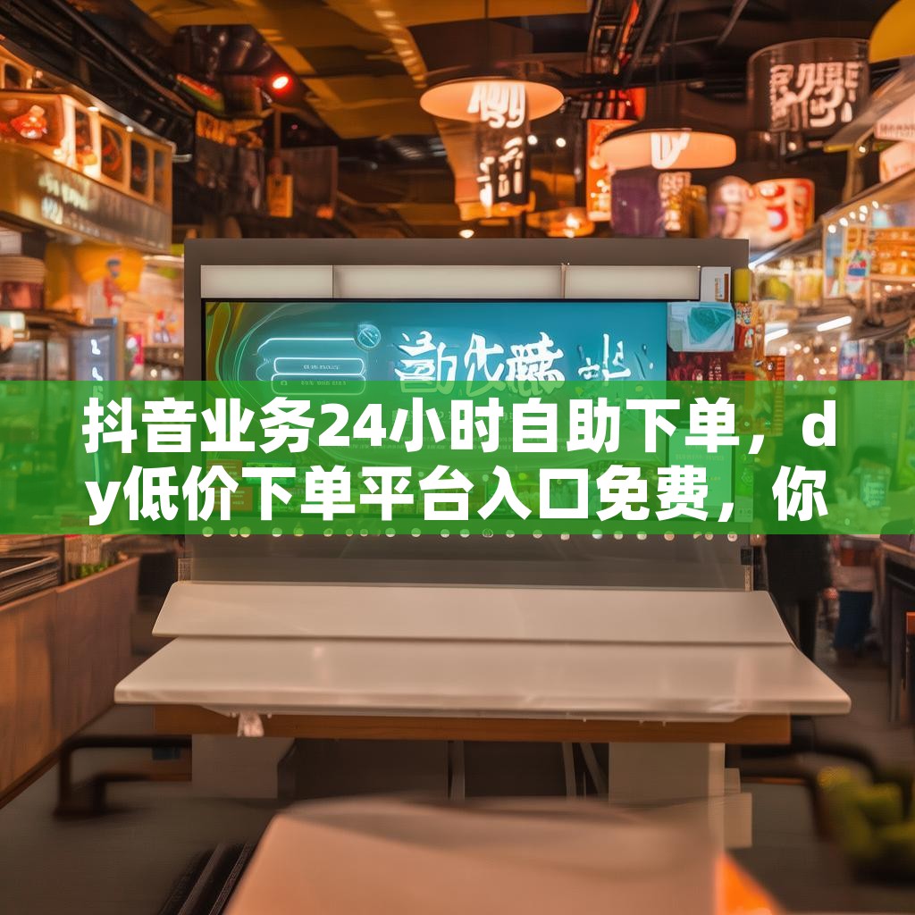 抖音业务24小时自助下单，dy低价下单平台入口免费，你了解吗？