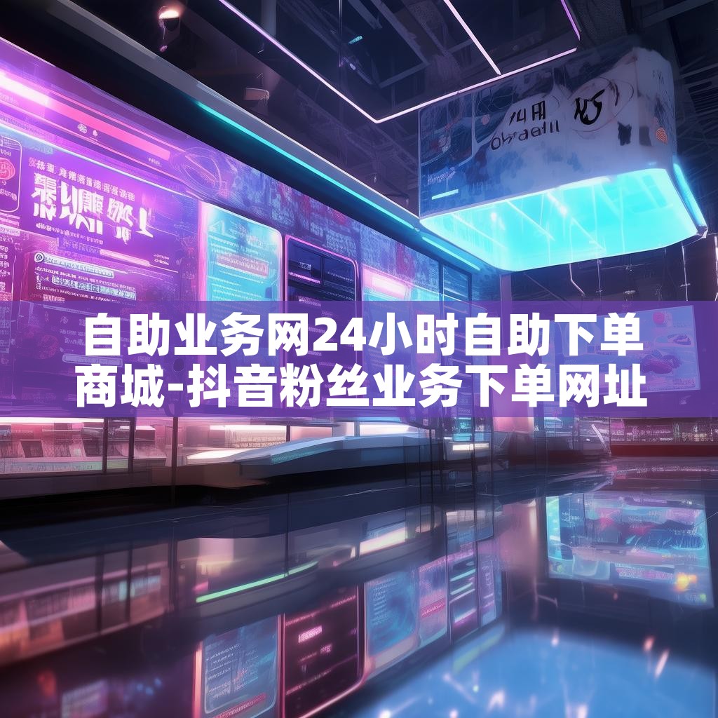 自助业务网24小时自助下单商城-抖音粉丝业务下单网址 自助业务网24小时自助下单商城-抖音粉丝业务下单网址