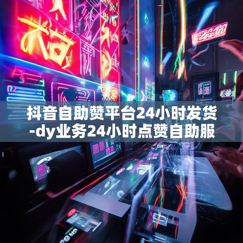 抖音自助赞平台24小时发货-dy业务24小时点赞自助服务24小时下单网址