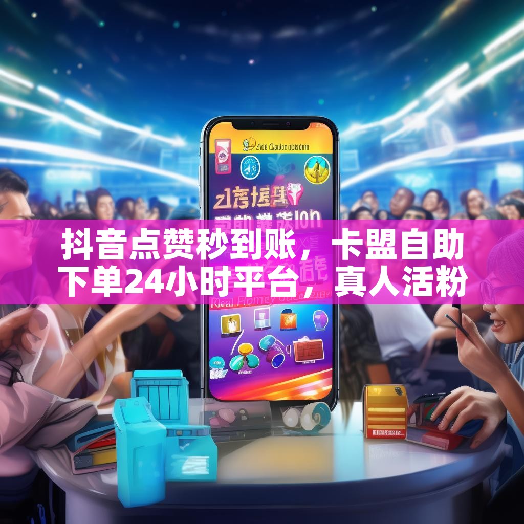 抖音点赞秒到账，卡盟自助下单24小时平台，真人活粉真的靠谱吗？