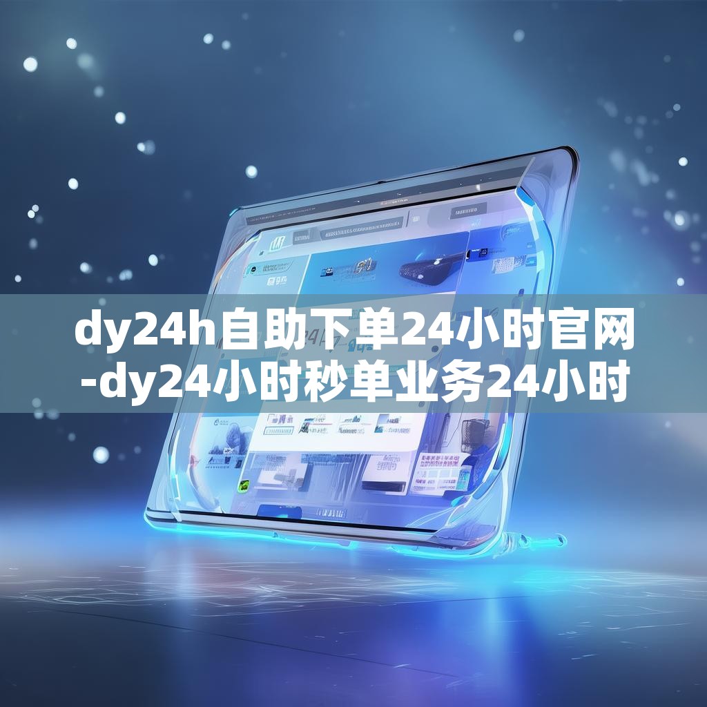 dy24h自助下单24小时官网-dy24小时秒单业务24小时低价下单网址推荐
